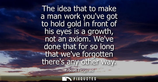 Small: The idea that to make a man work youve got to hold gold in front of his eyes is a growth, not an axiom.