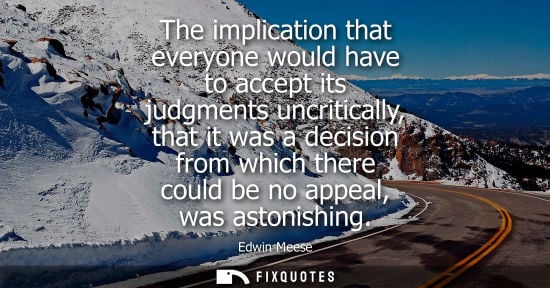 Small: The implication that everyone would have to accept its judgments uncritically, that it was a decision f