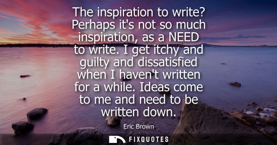 Small: The inspiration to write? Perhaps its not so much inspiration, as a NEED to write. I get itchy and guil