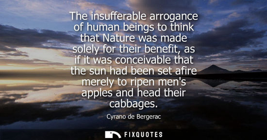 Small: The insufferable arrogance of human beings to think that Nature was made solely for their benefit, as if it wa