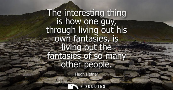 Small: The interesting thing is how one guy, through living out his own fantasies, is living out the fantasies