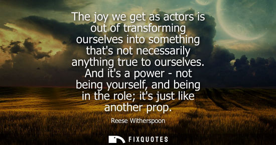 Small: The joy we get as actors is out of transforming ourselves into something thats not necessarily anything true t