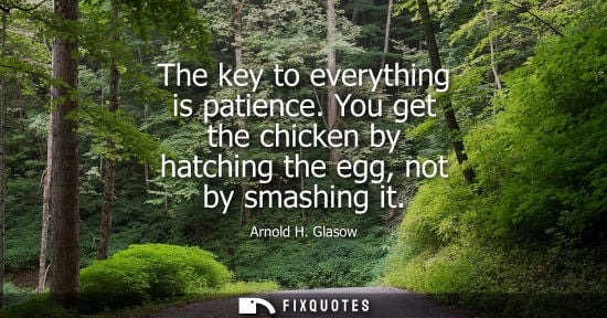 Small: Arnold H. Glasow - The key to everything is patience. You get the chicken by hatching the egg, not by smashing