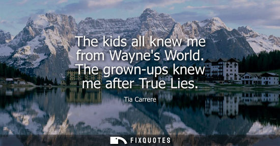 Small: The kids all knew me from Waynes World. The grown-ups knew me after True Lies