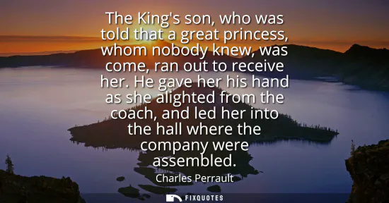 Small: The Kings son, who was told that a great princess, whom nobody knew, was come, ran out to receive her.