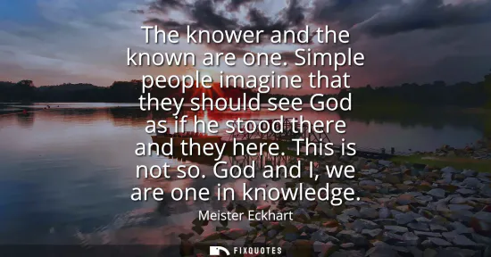 Small: The knower and the known are one. Simple people imagine that they should see God as if he stood there and they