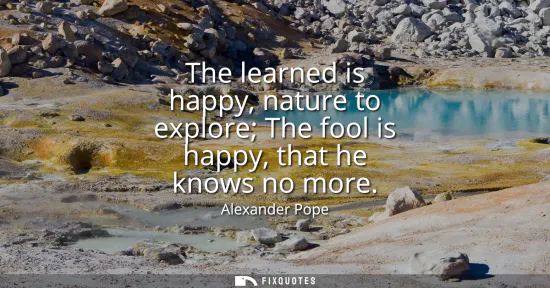 Small: The learned is happy, nature to explore The fool is happy, that he knows no more