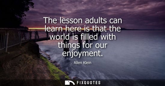 Small: Allen Klein: The lesson adults can learn here is that the world is filled with things for our enjoyment
