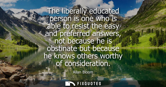 Small: The liberally educated person is one who is able to resist the easy and preferred answers, not because 