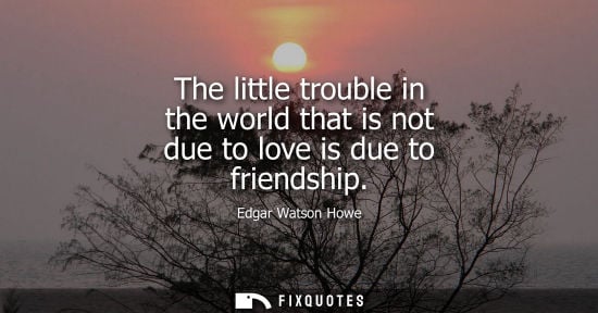 Small: Edgar Watson Howe: The little trouble in the world that is not due to love is due to friendship
