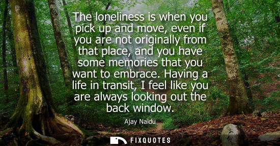 Small: The loneliness is when you pick up and move, even if you are not originally from that place, and you ha