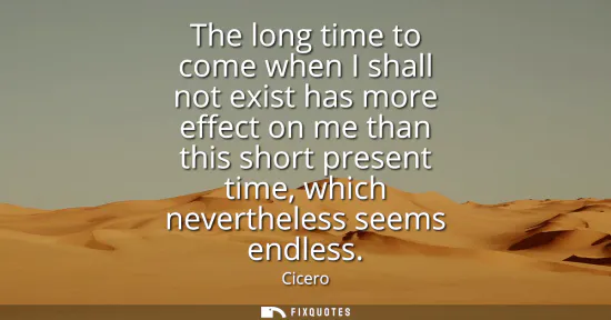 Small: The long time to come when I shall not exist has more effect on me than this short present time, which neverth