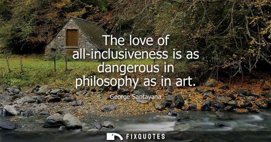 Small: The love of all-inclusiveness is as dangerous in philosophy as in art - George Santayana