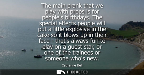 Small: The main prank that we play with props is for peoples birthdays. The special effects people will put a little 