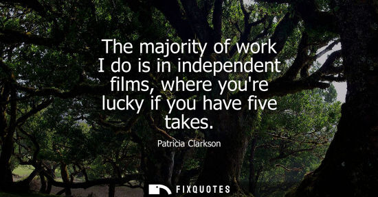 Small: The majority of work I do is in independent films, where youre lucky if you have five takes