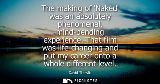 Small: The making of Naked was an absolutely phenomenal, mind-bending experience. That film was life-changing 