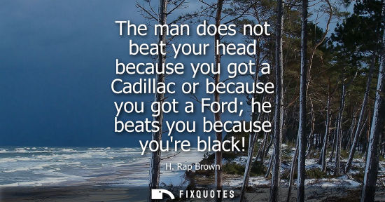 Small: The man does not beat your head because you got a Cadillac or because you got a Ford he beats you becau