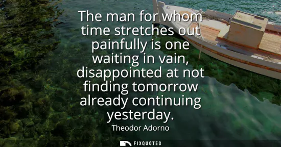 Small: The man for whom time stretches out painfully is one waiting in vain, disappointed at not finding tomorrow alr