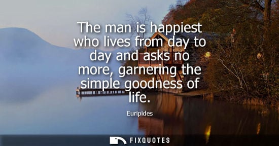 Small: The man is happiest who lives from day to day and asks no more, garnering the simple goodness of life - Euripi