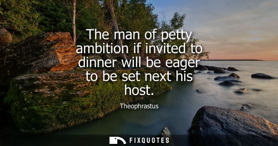 Small: The man of petty ambition if invited to dinner will be eager to be set next his host