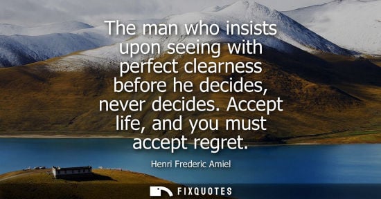 Small: The man who insists upon seeing with perfect clearness before he decides, never decides. Accept life, and you 