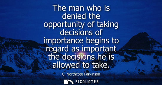Small: The man who is denied the opportunity of taking decisions of importance begins to regard as important t