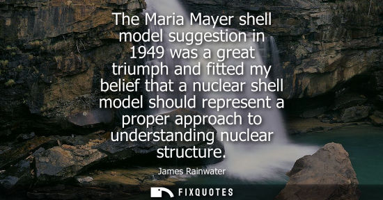 Small: The Maria Mayer shell model suggestion in 1949 was a great triumph and fitted my belief that a nuclear 