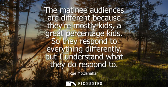 Small: The matinee audiences are different because theyre mostly kids, a great percentage kids. So they respon