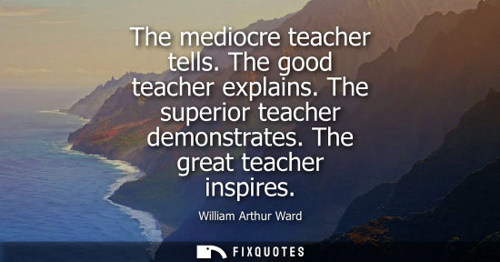 Small: The mediocre teacher tells. The good teacher explains. The superior teacher demonstrates. The great tea