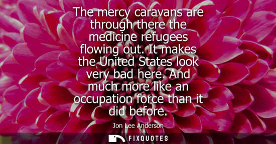 Small: The mercy caravans are through there the medicine refugees flowing out. It makes the United States look