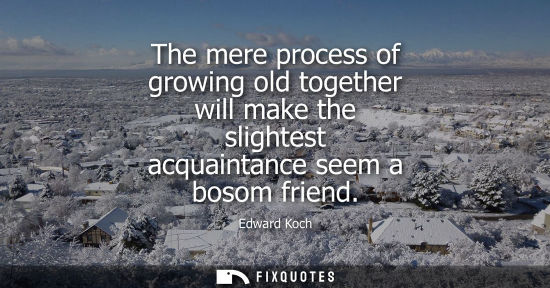 Small: The mere process of growing old together will make the slightest acquaintance seem a bosom friend