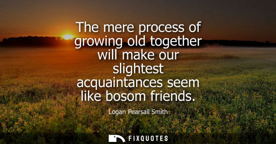 Small: The mere process of growing old together will make our slightest acquaintances seem like bosom friends