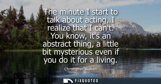 Small: The minute I start to talk about acting, I realize that I cant. You know, its an abstract thing, a litt
