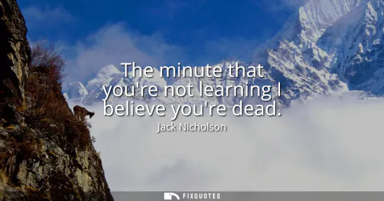 Small: The minute that youre not learning I believe youre dead