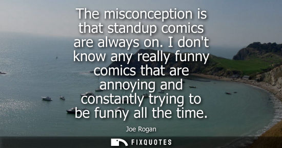 Small: The misconception is that standup comics are always on. I dont know any really funny comics that are an