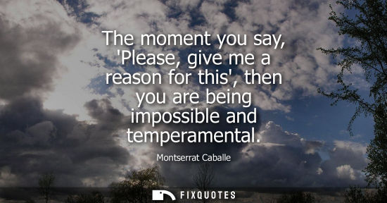 Small: The moment you say, Please, give me a reason for this, then you are being impossible and temperamental