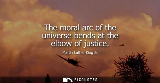 Small: The moral arc of the universe bends at the elbow of justice - Martin Luther King Jr.