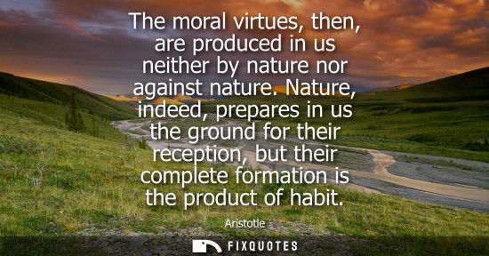 Small: The moral virtues, then, are produced in us neither by nature nor against nature. Nature, indeed, prepares in 