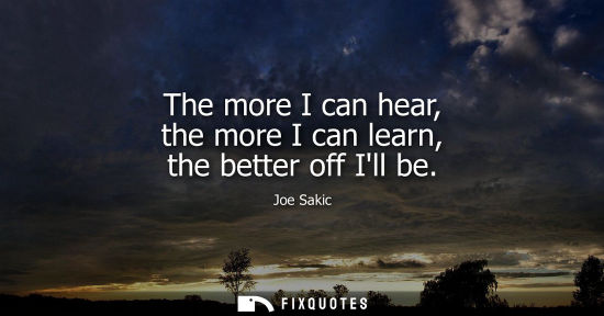 Small: The more I can hear, the more I can learn, the better off Ill be