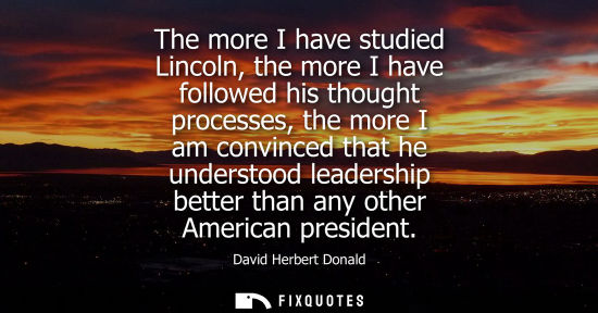Small: The more I have studied Lincoln, the more I have followed his thought processes, the more I am convince