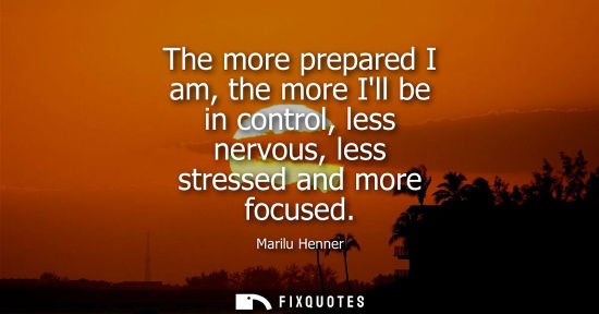 Small: The more prepared I am, the more Ill be in control, less nervous, less stressed and more focused