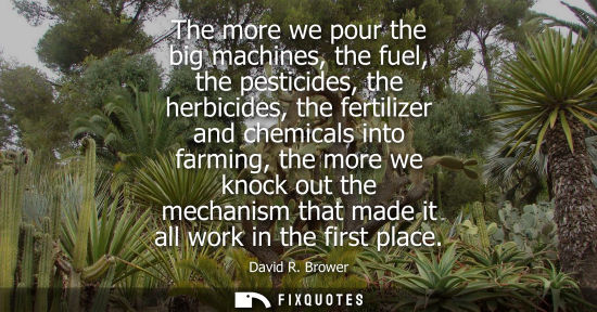 Small: The more we pour the big machines, the fuel, the pesticides, the herbicides, the fertilizer and chemica