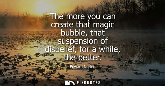 Small: The more you can create that magic bubble, that suspension of disbelief, for a while, the better