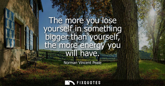 Small: The more you lose yourself in something bigger than yourself, the more energy you will have