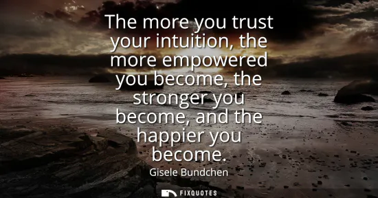 Small: The more you trust your intuition, the more empowered you become, the stronger you become, and the happier you