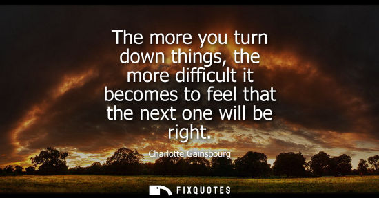 Small: The more you turn down things, the more difficult it becomes to feel that the next one will be right