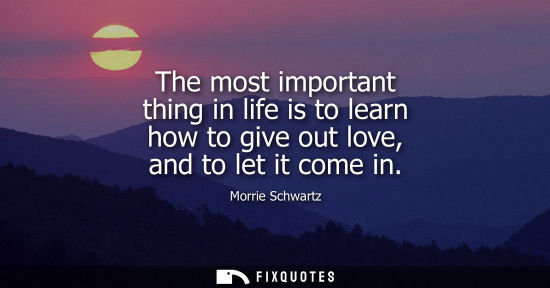 Small: Morrie Schwartz: The most important thing in life is to learn how to give out love, and to let it come in