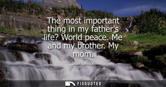 Small: The most important thing in my fathers life? World peace. Me and my brother. My mom