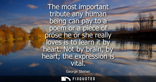 Small: The most important tribute any human being can pay to a poem or a piece of prose he or she really loves is to 