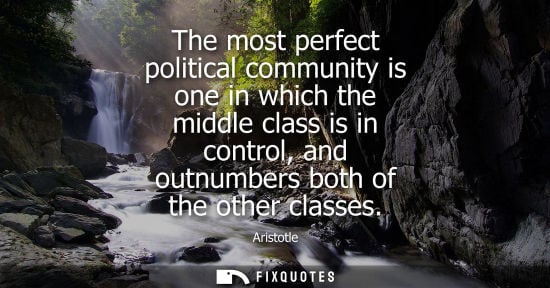 Small: The most perfect political community is one in which the middle class is in control, and outnumbers both of th